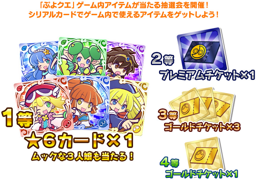 ぷよクエ抽選会　「ぷよクエ」ゲーム内アイテムが当たる抽選会を開催！シリアルカードでゲーム内で使えるアイテムをゲットしよう！　1等　星6カード1枚　ムックな3人娘も当たる！　2等　プレミアムチケット1枚　3等　ゴールドチケット3枚　4等　ゴールドチケット1枚