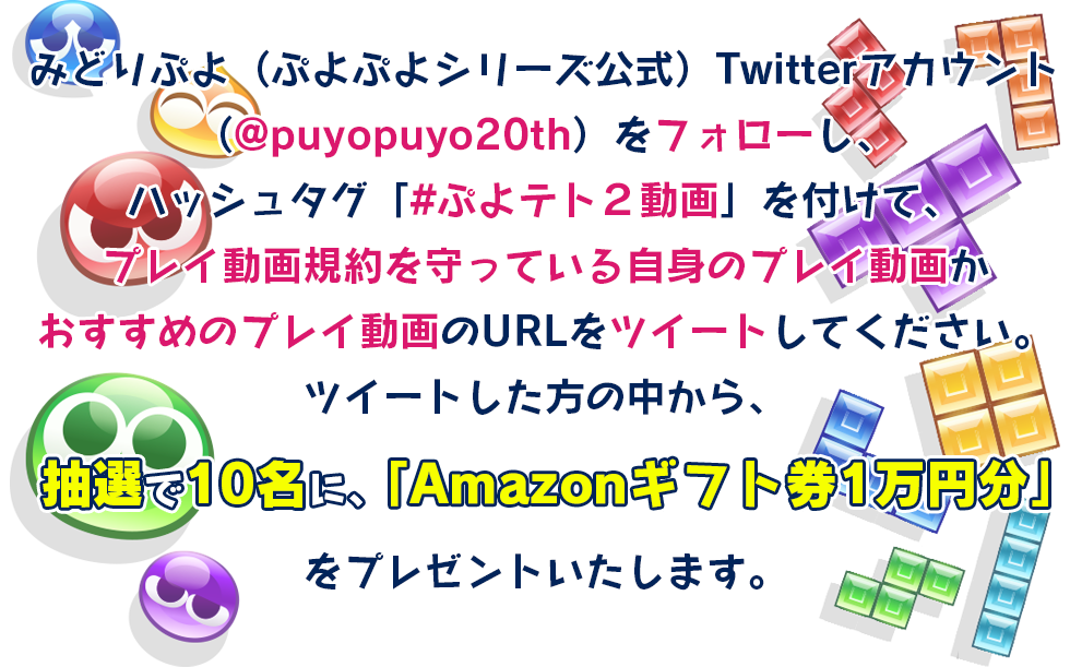 みどりぷよ（ぷよぷよシリーズ公式）Twitterアカウント（@puyopuyo20th）をフォローし、ハッシュタグ「#ぷよテト２動画」を付けて、プレイ動画規約を守っている自身のプレイ動画かおすすめのプレイ動画のURLをツイートしてください。ツイートした方の中から、抽選で10名に、「Amazonギフト券1万円分」をプレゼントいたします。